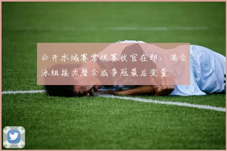 公开水域赛常规赛收官在即，混合泳组接力磨合成争冠最后变量