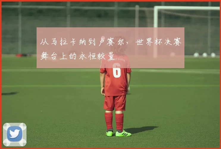 从马拉卡纳到卢赛尔，世界杯决赛舞台上的永恒较量