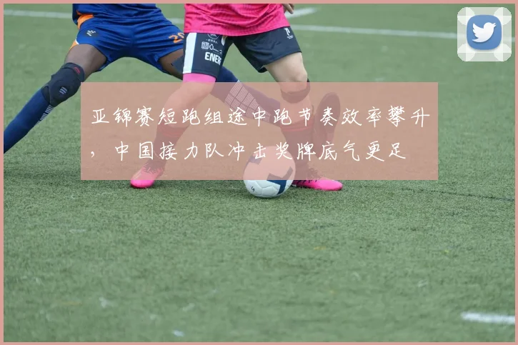 亚锦赛短跑组途中跑节奏效率攀升，中国接力队冲击奖牌底气更足