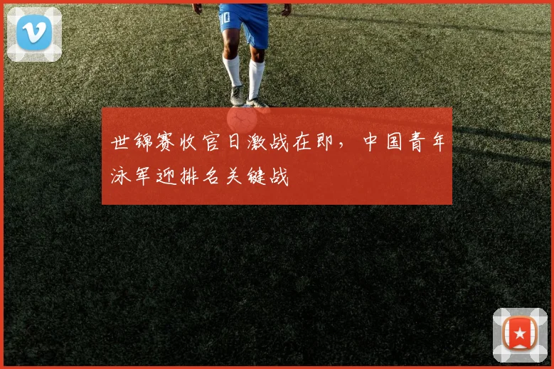 世锦赛收官日激战在即，中国青年泳军迎排名关键战
