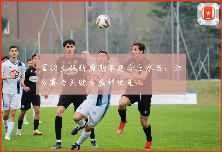 国羽女双新周期布局浮出水面，积分赛与关键分成训练重心